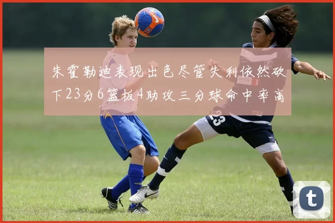 朱霍勒迪表现出色尽管失利依然砍下23分6篮板4助攻三分球命中率高达50
