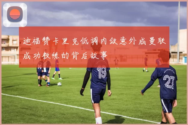 迪福赞卡里克低调内敛意外成曼联成功教练的背后故事