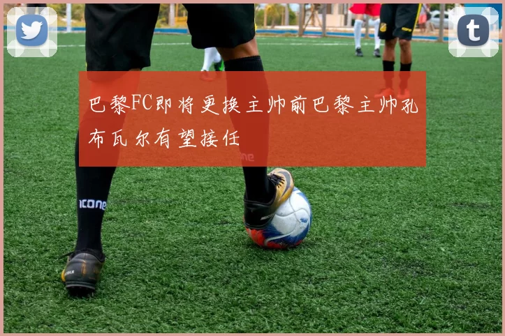 巴黎FC即将更换主帅前巴黎主帅孔布瓦尔有望接任