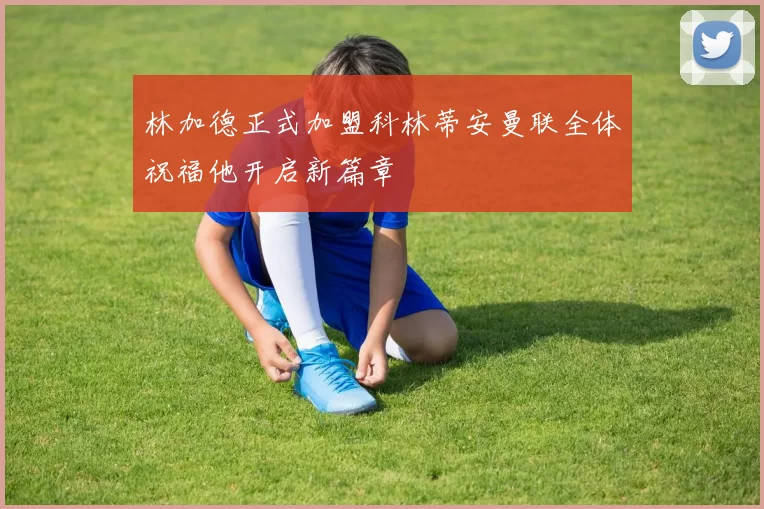 林加德正式加盟科林蒂安曼联全体祝福他开启新篇章
