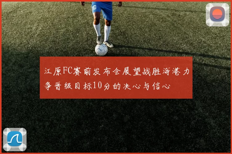 江原FC赛前发布会展望战胜海港力争晋级目标10分的决心与信心