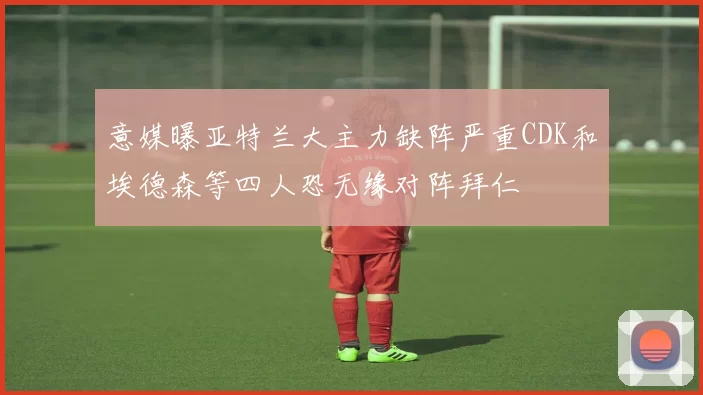 意媒曝亚特兰大主力缺阵严重CDK和埃德森等四人恐无缘对阵拜仁