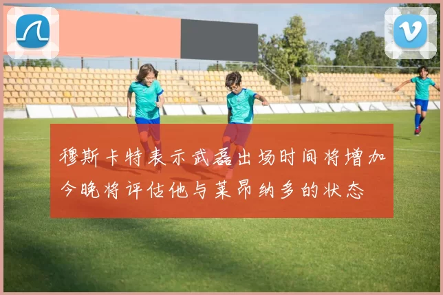 穆斯卡特表示武磊出场时间将增加今晚将评估他与莱昂纳多的状态