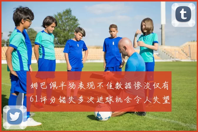 姆巴佩半场表现不佳数据惨淡仅有61评分错失多次进球机会令人失望