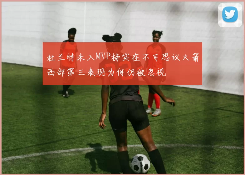 杜兰特未入MVP榜实在不可思议火箭西部第三表现为何仍被忽视