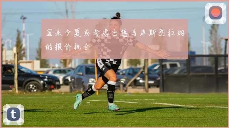 国米今夏或考虑出售马库斯图拉姆的报价机会