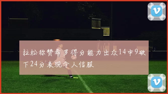 拉松称赞希罗得分能力出众14中9砍下24分表现令人信服