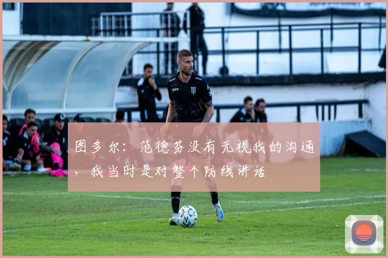 图多尔：范德芬没有无视我的沟通，我当时是对整个防线讲话