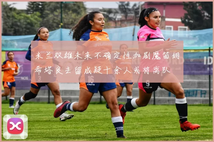 米兰双雄未来不确定性加剧魔笛姆希塔良去留成疑十余人或将离队