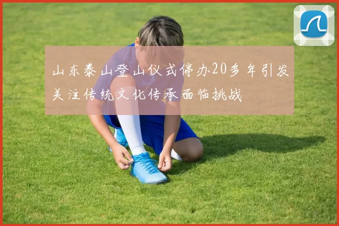 山东泰山登山仪式停办20多年引发关注传统文化传承面临挑战