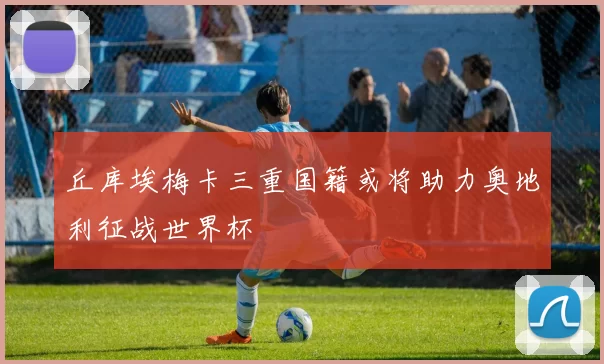 丘库埃梅卡三重国籍或将助力奥地利征战世界杯