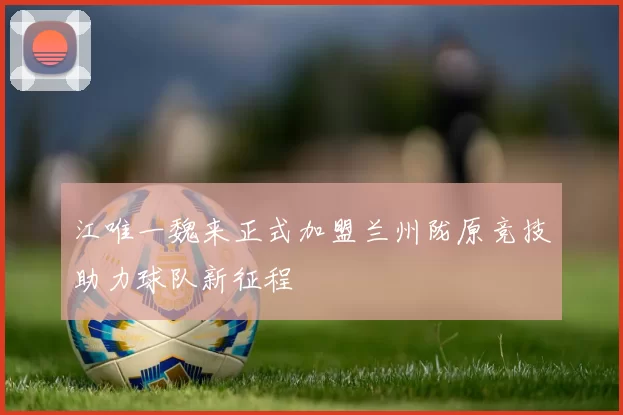 江唯一魏来正式加盟兰州陇原竞技助力球队新征程