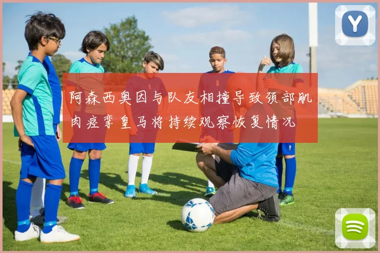 阿森西奥因与队友相撞导致颈部肌肉痉挛皇马将持续观察恢复情况