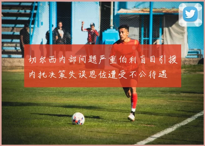 切尔西内部问题严重伯利盲目引援内托决策失误恩佐遭受不公待遇