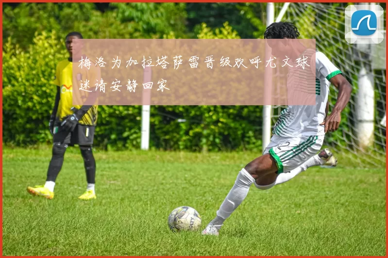 梅洛为加拉塔萨雷晋级欢呼尤文球迷请安静回家