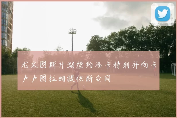 尤文图斯计划续约洛卡特利并向卡卢卢图拉姆提供新合同