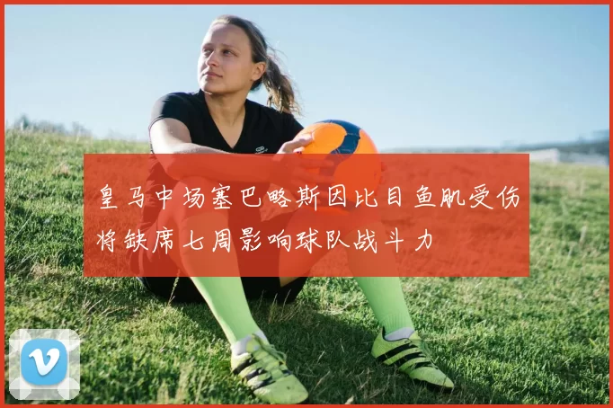 皇马中场塞巴略斯因比目鱼肌受伤将缺席七周影响球队战斗力