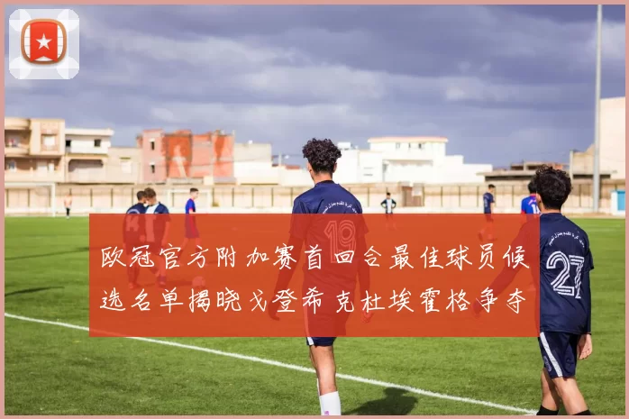 欧冠官方附加赛首回合最佳球员候选名单揭晓戈登希克杜埃霍格争夺荣誉