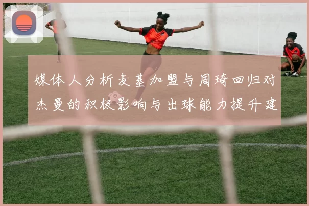 媒体人分析麦基加盟与周琦回归对杰曼的积极影响与出球能力提升建议