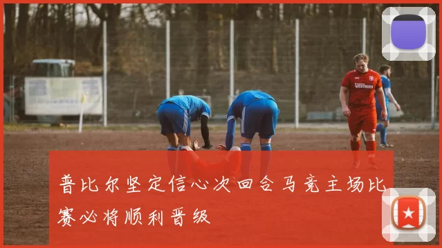 普比尔坚定信心次回合马竞主场比赛必将顺利晋级