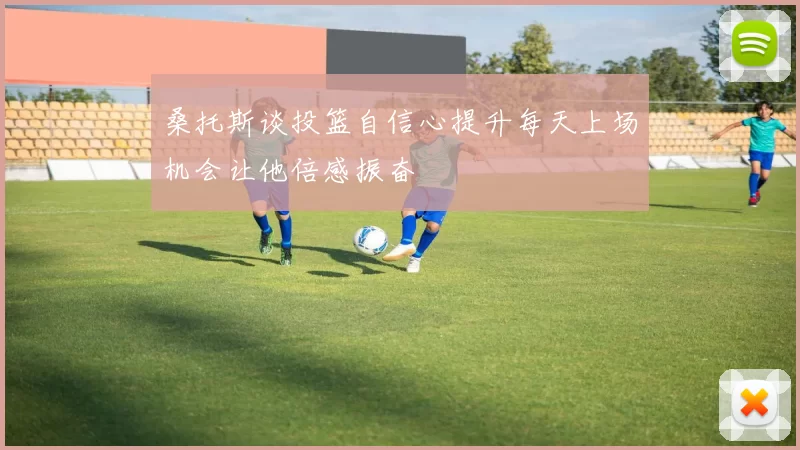 桑托斯谈投篮自信心提升每天上场机会让他倍感振奋